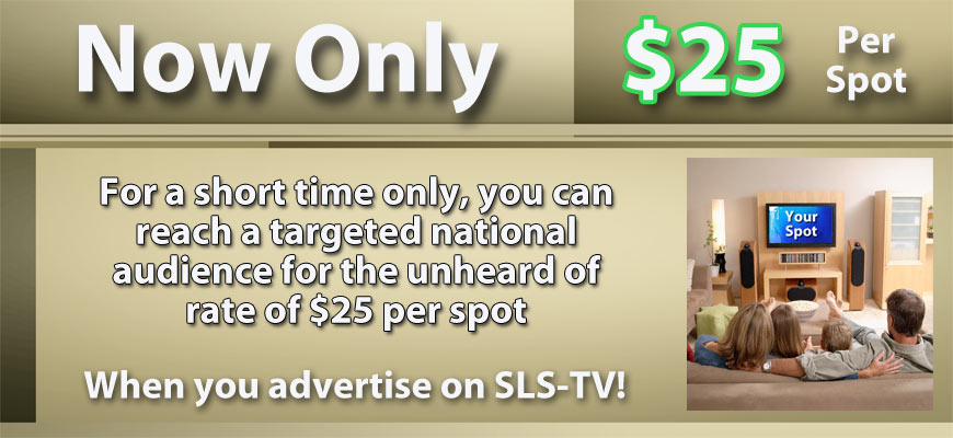 Now only $25 per spot. For a short time only, you can reach a targeted national audience for the unheard of rate of $25 per spot when you advertise on SLS-TV
